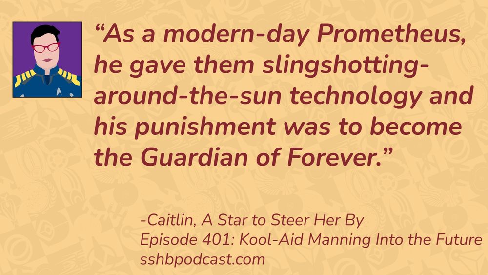 “As a modern-day Prometheus, he gave them slingshotting-around-the-sun technology and his punishment was to become the Guardian of Forever.” -Caitlin, A Star to Steer Her By, Episode 401: Kool-Aid Manning into the Future