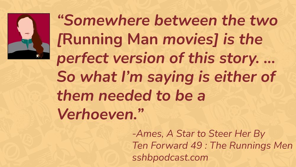 “Somewhere between the two [Running Man movies] is the perfect version of this story. ... So what I’m saying is either of them needed to be a Verhoeven.” -Ames, A Star to Steer Her By, Ten Forward 49: The Runnings Men