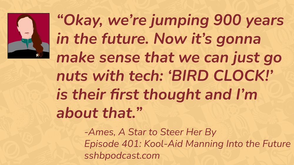 “Okay, we’re jumping 900 years in the future. Now it’s gonna make sense that we can just go nuts with tech: ‘BIRD CLOCK!’ is their first thought and I’m about that.” -Ames, A Star to Steer Her By, Episode 401: Kool-Aid Manning into the Future