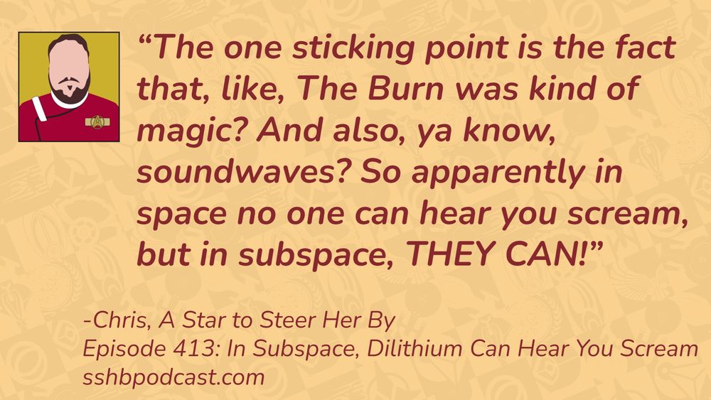 “The one sticking point is the fact that, like, The Burn was kind of magic? And also, ya know, soundwaves? So apparently in space no one can hear you scream, but in subspace, THEY CAN!” -Chris, A Star to Steer Her By, Episode 413: In Subspace, Dilithium Can Hear You Scream