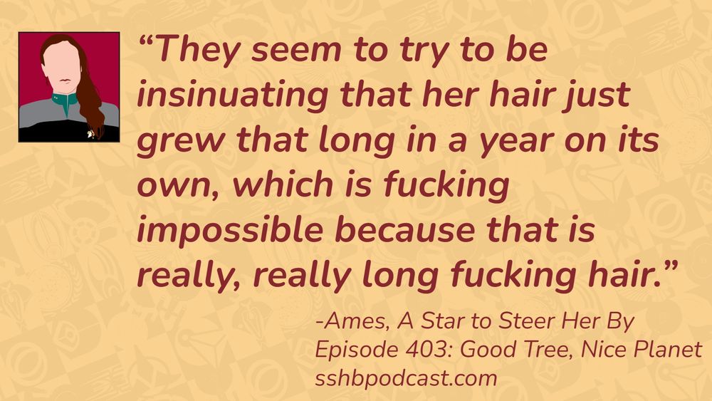 “They seem to try to be insinuating that her hair just grew that long in a year on its own, which is fucking impossible because that is really, really long fucking hair.” -Ames, A Star to Steer Her By, Episode 403: Good Tree, Nice Planet