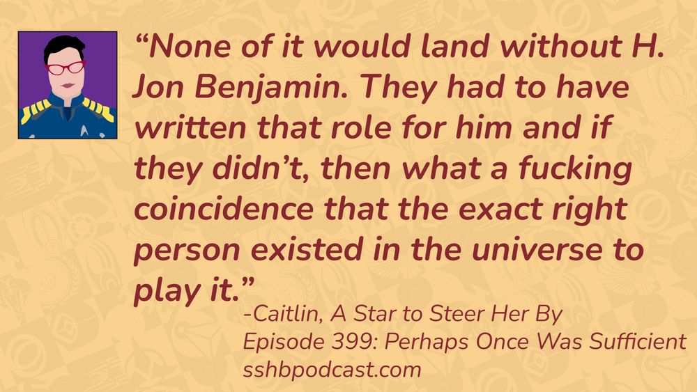 “None of it would land without H. Jon Benjamin. They had to have written that role for him and if they didn’t, then what a fucking coincidence that the exact right person existed in the universe to play it.” -Caitlin, A Star to Steer Her By, Episode 399: Perhaps Once Was Sufficient