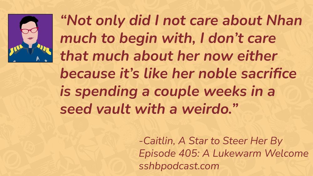 “Not only did I not care about Nhan much to begin with, I don’t care that much about her now either because it’s like her noble sacrifice is spending a couple weeks in a seed vault with a weirdo.” -Caitlin, A Star to Steer Her By, Episode 405: A Lukewarm Welcome