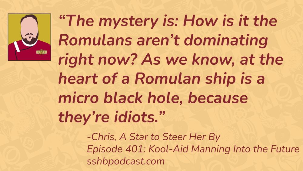 “The mystery is: How is it the Romulans aren’t dominating right now? As we know, at the heart of a Romulan ship is a micro black hole, because they’re idiots.” -Chris, A Star to Steer Her By, Episode 401: Kool-Aid Manning into the Future