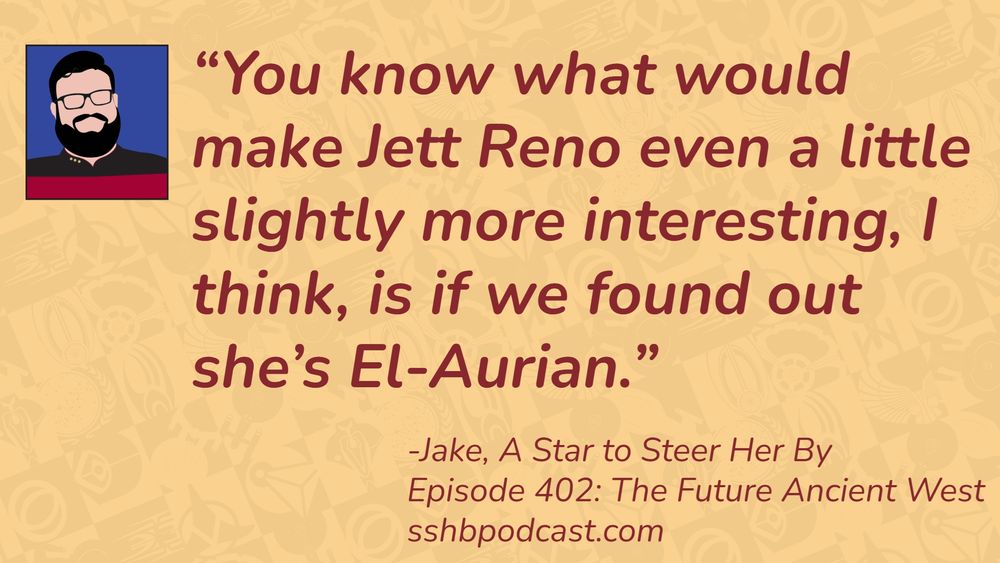 “You know what would make Jett Reno even a little slightly more interesting, I think, is if we found out she’s El-Aurian.” -Jake, A Star to Steer Her By, Episode 402: The Future Ancient West