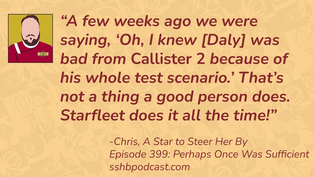 “A few weeks ago we were saying, ‘Oh, I knew [Daly] was bad from Callister 2 because of his whole test scenario.’ That’s not a thing a good person does. Starfleet does it all the time!” -Chris, A Star to Steer Her By, Episode 399: Perhaps Once Was Sufficient