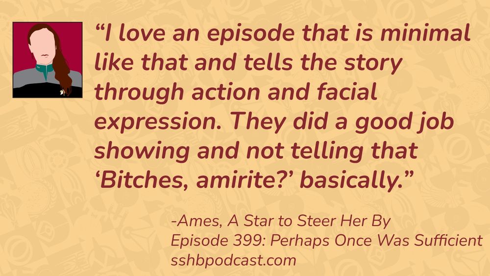 “I love an episode that is minimal like that and tells the story through action and facial expression. They did a good job showing and not telling that ‘Bitches, amirite?’ basically.” -Ames, A Star to Steer Her By, Episode 399: Perhaps Once Was Sufficient