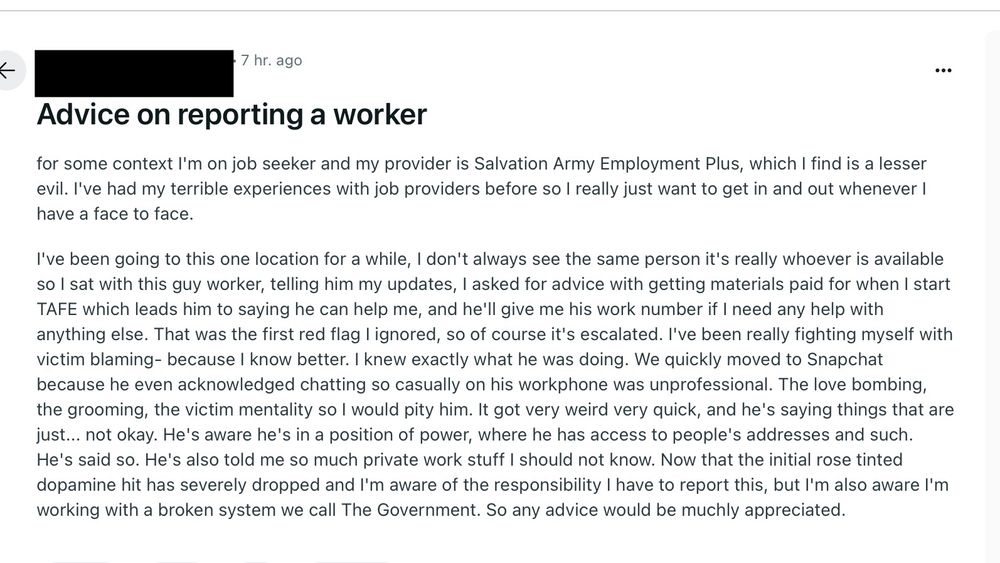 Advice on reporting a worker. For some context I'm on job seeker and my provider is Salvation Army Employment Plus, which I find is a lesser evil. l've had my terrible experiences with job providers before so I really just want to get in and out whenever I have a face to face.
I've been going to this one location for a while, I don't always see the same person it's really whoever is available so I sat with this guy worker, telling him my updates, I asked for advice with getting materials paid for when I start TAFE which leads him to saying he can help me, and he'll give me his work number if I need any help with anything else. That was the first red flag l ignored, so of course it's escalated. I've been really fighting myself with victim blaming- because I know better. I knew exactly what he was doing. We quickly moved to Snapchat because he even acknowledged chatting so casually on his workphone was unprofessional. The love bombing, the grooming, the victim mentality so I would pity him. It got very weird very quick, and he's saying things that are just... not okay. He's aware he's in a position of power, where he has access to people's addresses and such.
He's said so. He's also told me so much private work stuff I should not know. Now that the initial rose tinted dopamine hit has severely dropped and I'm aware of the responsibility I have to report this, but l'm also aware l'm working with a broken system we call The Government. So any advice would be muchly appreciated.