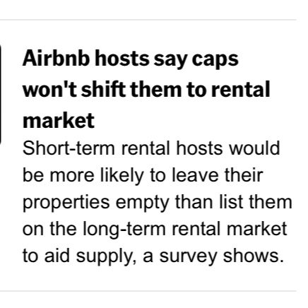 News headline: Airbnb hosts say caps won't shift them to rental market.
Short-term rental hosts would be more likely to leave their properties empty than list them on the long-term rental market to aid supply, a survey shows.