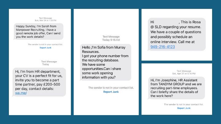 Grouping of scam texts enticing victims to interact with scammers, who either steal personal and financial information or entice victims to spend $1,000s of dollars in fake work schemes. Any such texts should be blocked and reported. People should not interact with the text, since the result will be that that person will be put on a list and sold to other scammers as a working phone number.