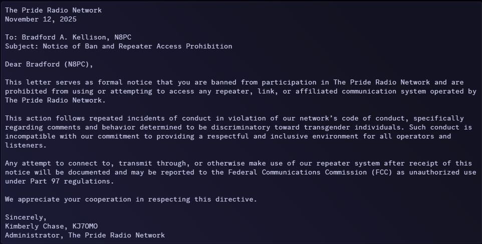 Email from Kimberly - KJ7OMO to Brad - N8PC:

The Pride Radio Network
November 12, 2025

To: Bradford A. Kellison, N8PC
Subject: Notice of Ban and Repeater Access Prohibition

Dear Bradford (N8PC),

This letter serves as formal notice that you are banned from participation in The Pride Radio Network and are prohibited from using or attempting to access any repeater, link, or affiliated communication system operated by The Pride Radio Network.

This action follows repeated incidents of conduct in violation of our network’s code of conduct, specifically regarding comments and behavior determined to be discriminatory toward transgender individuals. Such conduct is incompatible with our commitment to providing a respectful and inclusive environment for all operators and listeners.

Any attempt to connect to, transmit through, or otherwise make use of our repeater system after receipt of this notice will be documented and may be reported to the Federal Communications Commission (FCC) as unauthorized use under Part 97 regulations.

We appreciate your cooperation in respecting this directive.

Sincerely,
Kimberly Chase, KJ7OMO
Administrator, The Pride Radio Network