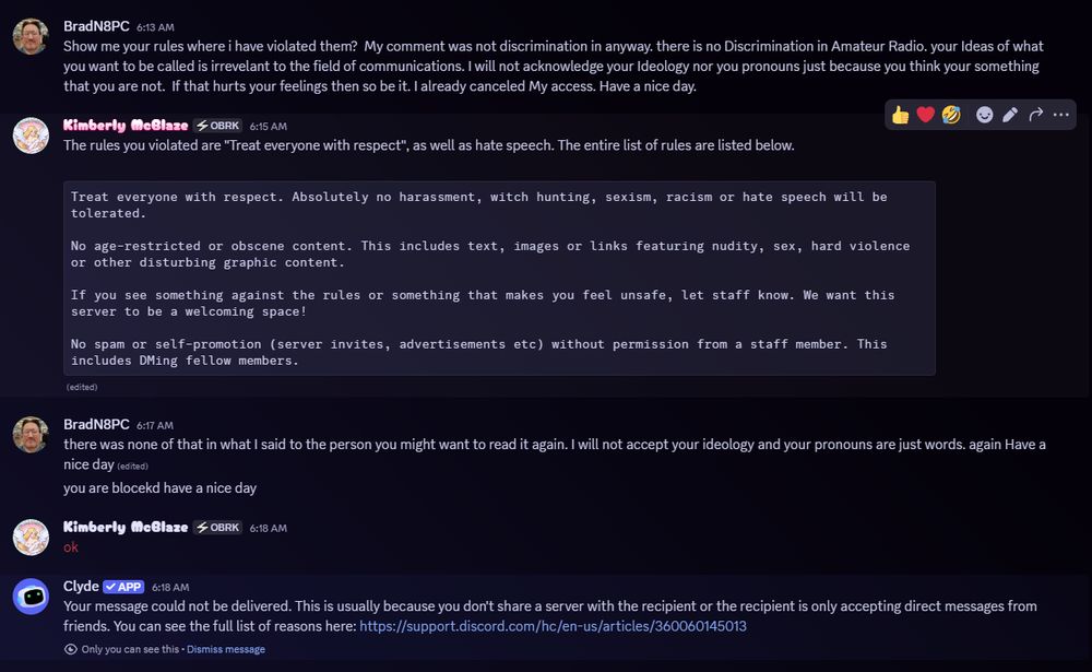 Brad - N8PC: What rule did I violate? I didn’t use hate speech. I just said pronouns are words and I don’t acknowledge ideology. That’s not harassment.


Kimberly - KJ7OMO: The rule is “Treat everyone with respect.” That includes not dismissing others’ identities.
Hate speech includes language that invalidates or marginalizes people based on gender identity.
Here are the rules:
Treat everyone with respect. Absolutely no harassment, witch hunting, sexism, racism or hate speech will be tolerated.

No age-restricted or obscene content. This includes text, images or links featuring nudity, sex, hard violence or other disturbing graphic content.

If you see something against the rules or something that makes you feel unsafe, let staff know. We want this server to be a welcoming space!

No spam or self-promotion (server invites, advertisements etc) without permission from a staff member. This includes DMing fellow members.


Brad - N8PC: I didn’t violate anything. You’re enforcing ideology. I’m blocking you.


Kimberly - KJ7OMO: ok


Clyde (Discord Bot): Your message could not be delivered. This is usually because you don’t share a server with the recipient or the recipient is only accepting direct messages from friends.
