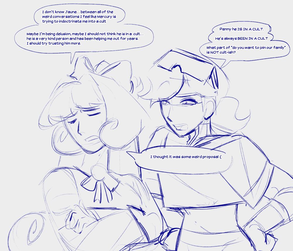 AU art of Jaune and Penny from RWBY. Penny is saying "I don't know Jaune, between all of the weird conversations I feel like Mercury is trying to indoctrinate me into a cult. Maybe I'm being delusion, maybe I should not think he is in a cult... he is a very kind person and has been helping me out for years. I should try trusting him more". And then Jaune replies with, "Penny he is in a cult. He's always been in a cult. What part of 'do you want to join our family' is not cult-ish". Penny responds with "I thought it was some weird proposal."