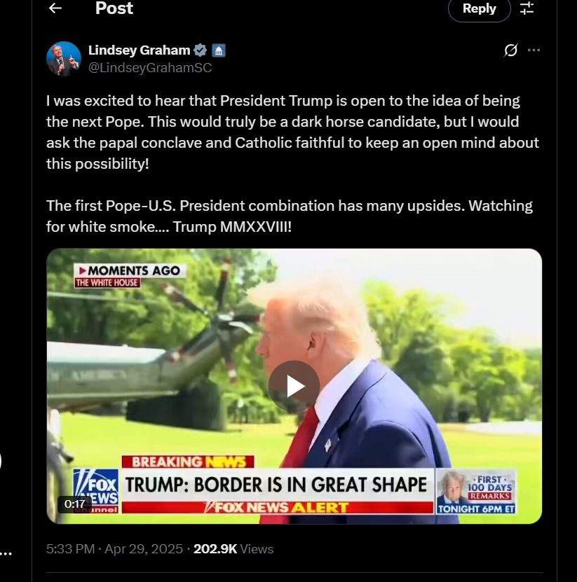 A tweet from Senator Lindsey Graham's official account, stating: I was excited to hear that President Trump is open to the idea of being the next Pope. This would truly be a dark horse candidate, but I would ask the papal conclave and Catholic faithful to keep an open mind about this possibility!
 
The first Pope-U.S. President combination has many upsides. Watching for white smoke…. Trump MMXXVIII!