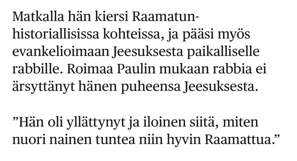 Kuvakaappaus Helsingin Sanomista:

Matkalla hän kiersi Raamatun-historiallisissa kohteissa, ja pääsi myös evankelioimaan Jeesuksesta paikalliselle rabbille. Roimaa Paulin mukaan rabbia ei ärsyttänyt hänen puheensa Jeesuksesta.

”Hän oli yllättynyt ja iloinen siitä, miten nuori nainen tuntea niin hyvin Raamattua.”