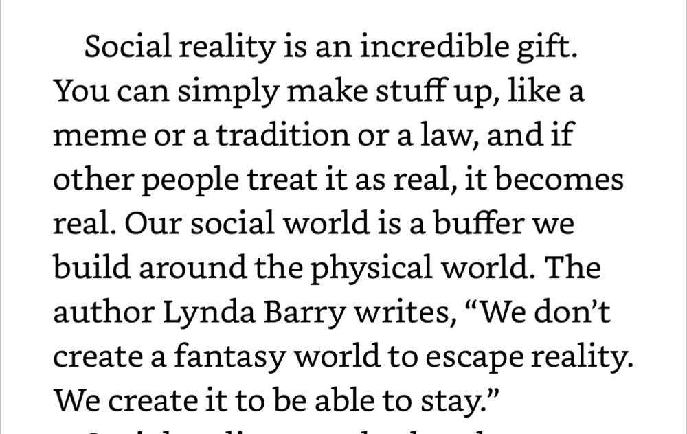 Social reality is an incredible gift. You can simply make stuff up, like a meme or a tradition or a law, and if other people treat it as real, it becomes real. Our social world is a buffer we build around the physical world. The author Lynda Barry writes, “We don’t create a fantasy world to escape reality. We create it to be able to stay.”