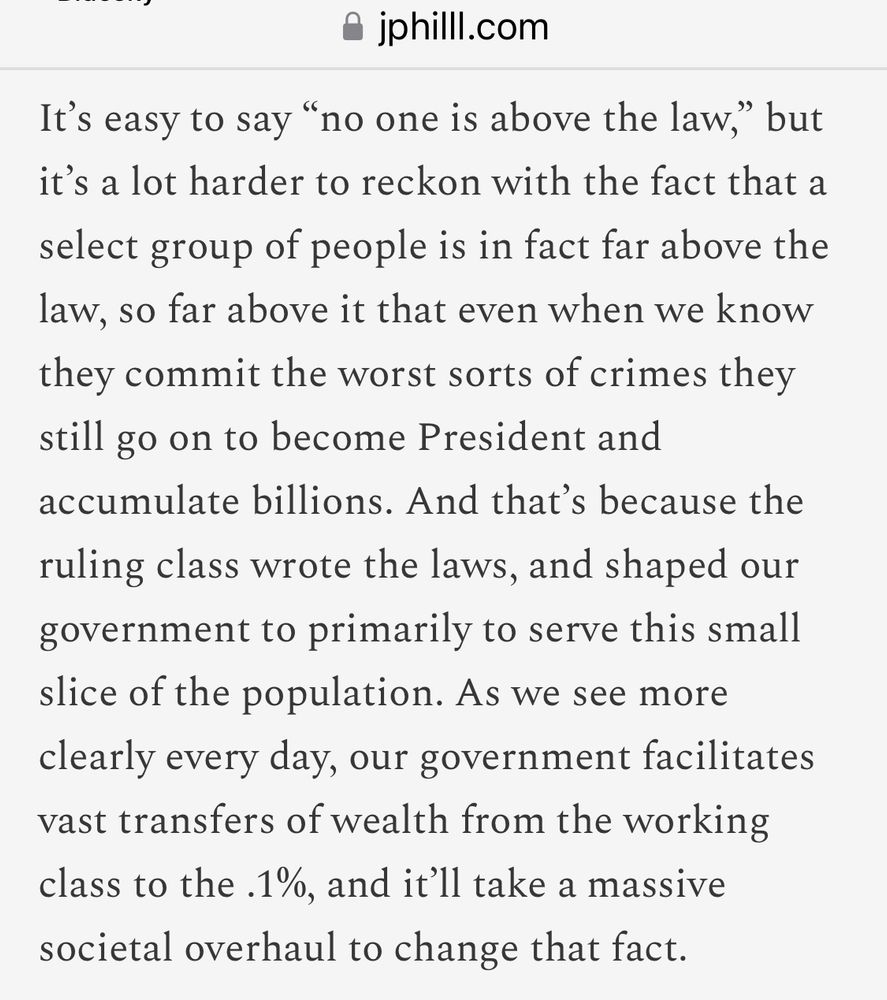 “It's easy to say "no one is above the law," but it's a lot harder to reckon with the fact that a select group of people is in fact far above the law, so far above it that even when we know they commit the worst sorts of crimes they still go on to become President and accumulate billions. And that's because the ruling class wrote the laws, and shaped our government to primarily to serve this small slice of the population. As we see more clearly every day, our government facilitates vast transfers of wealth from the working class to the .1%, and it'll take a massive societal overhaul to change that fact.”