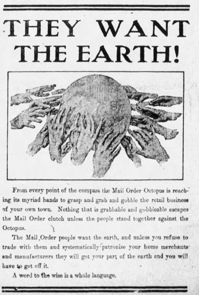 Old-timey advertisement with "THEY WANT THE EARTH!" at the top, and then a picture of the Earth with many hands all around it grasping at it. The text below that says: "From every point of the compass the Mail Order Octopus is reaching myriad hands to grasp and grab and gobble the retail business of your own town. Nothing that is grabbable and gobbleable escapes the Mail Older clutch unless the people stand together against tho Octopus. 

The Mail Order people want the earth and unless you refuse to trade with them and systematically patronize your home merchants and manufacturers they will get your part of the earth and job will have to get off it.

A word to the wire is a whole language"