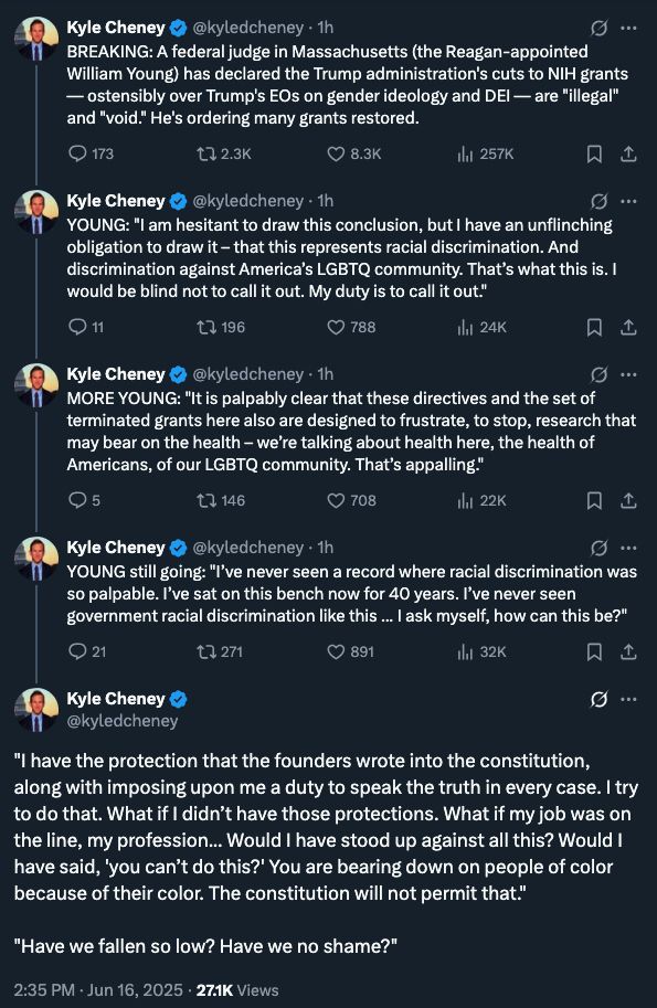 A series of tweets from Politico senior legal affairs reporter Kyle Cheney:

BREAKING: A federal judge in Massachusetts (the Reagan-appointed William Young) has declared the Trump administration's cuts to NIH grants — ostensibly over Trump's EOs on gender ideology and DEI — are "illegal" and "void." He's ordering many grants restored.

YOUNG: "I am hesitant to draw this conclusion, but I have an unflinching obligation to draw it – that this represents racial discrimination. And discrimination against America’s LGBTQ community. That’s what this is. I would be blind not to call it out. My duty is to call it out."

MORE YOUNG: "It is palpably clear that these directives and the set of terminated grants here also are designed to frustrate, to stop, research that may bear on the health – we’re talking about health here, the health of Americans, of our LGBTQ community. That’s appalling."

YOUNG still going: "I’ve never seen a record where racial discrimination was so palpable. I’ve sat on this bench now for 40 years. I’ve never seen government racial discrimination like this ... I ask myself, how can this be?"

"I have the protection that the founders wrote into the constitution, along with imposing upon me a duty to speak the truth in every case. I try to do that. What if I didn’t have those protections. What if my job was on the line, my profession... Would I have stood up against all this? Would I have said, 'you can’t do this?' You are bearing down on people of color because of their color. The constitution will not permit that."

"Have we fallen so low? Have we no shame?"
