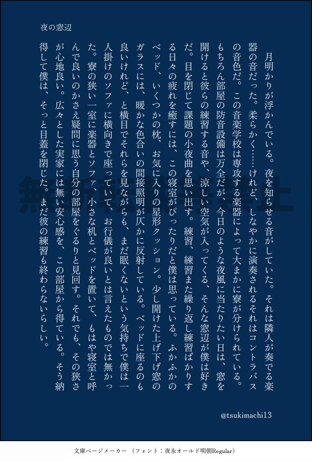 夜の窓辺
月明かりが浮かんでいる。夜を知らせる音がしていた。それは隣人が奏でる楽春の音だった。柔らかく……けれど、しなやかに演奏されるそれはコントラバスの音色だ。この音楽学校は専攻する楽器によって大まかに祭が分けられている。
もちろん部屋の防音設備は万全だが、今日のような夜風に当たりたい日は、窓を開けると彼らの練習する音や、涼しい空気が入ってくる、そんな窓辺が僕は好きだ。目を閉じて課題の小夜曲を思い出す。練習、練習また繰り返し練習ばかりする日々の疲れを癒すには、この寝室がぴったりだと僕は思っている。ふかふかのベッド、いくつかの枕、お気に入りの星形クッション。少し開けた上げ下げ窓のガラスには、暖かな色合いの間接照明が仄かに反射している。ベッドに座るのも良いけれど、と横目でそれらを見ながらも、まだ眠くないという気持ちで僕は1人掛けのソファに横向きで座っていて、お行儀が良いとは言えたものでは無かった。寮の狭い一室に楽器とソファ、小さな机とベッドを置いて、もはや袋室と呼んで良いのかさえ疑問に思う自分の部屋をぐるりと見回す。それでも、その狭さが心地良い。広々とした実家には無い安心感を、この部屋から得ている。そう納得して僕は、そっと目蓋を閉じた。まだ彼の練習も終わらないらしい。
@tsukimachi13