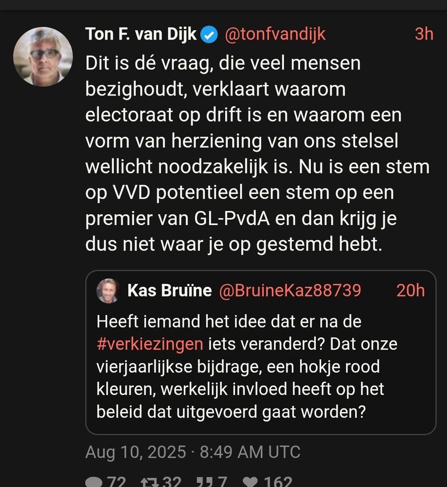 Ton F. van Dijk
Dit is dé vraag, die veel mensen bezighoudt, verklaart waarom electoraat op drift is en waarom een Vorm van herziening van ons stelsel wellicht noodzakelijk is. Nu is een stem op VWD potentieel een stem op een premier van GL-PvdA en dan krijg je dus niet waar je op gestemd hebt.

@tonfvandijk

Kas Bruine @BruineKaz88739 Heeft iemand het idee dat er na de #verkiezingen iets veranderd? Dat onze vierjaarlijkse bijdrage, een hokje rood kleuren, werkelijk invloed heeft op het beleid dat uitgevoerd gaat worden?
Aug 10, 2025- 8:49 AM UTC
O72 32 97 162