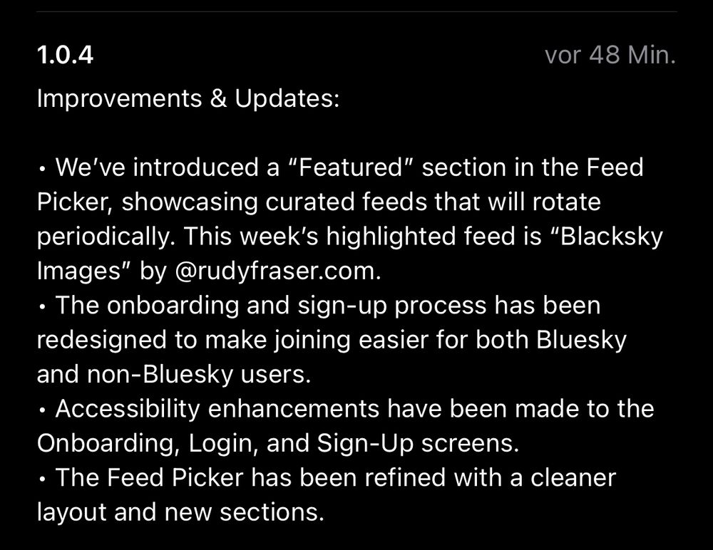 1.0.4
 Improvements & Updates:
 vor 48 Min.
 • We've introduced a "Featured" section in the Feed
 Picker, showcasing curated feeds that will rotate
 periodically. This week's highlighted feed is "Blacksky
 Images" by@rudyfraser.com.
 • The onboarding and sign-up process has been
 redesigned to make joining easier for both Bluesky
 and non-Bluesky users.
 • Accessibility enhancements have been made to the
 Onboarding, Login, and Sign-Up screens.
 • The Feed Picker has been refined with a cleaner
 layout and new sections.