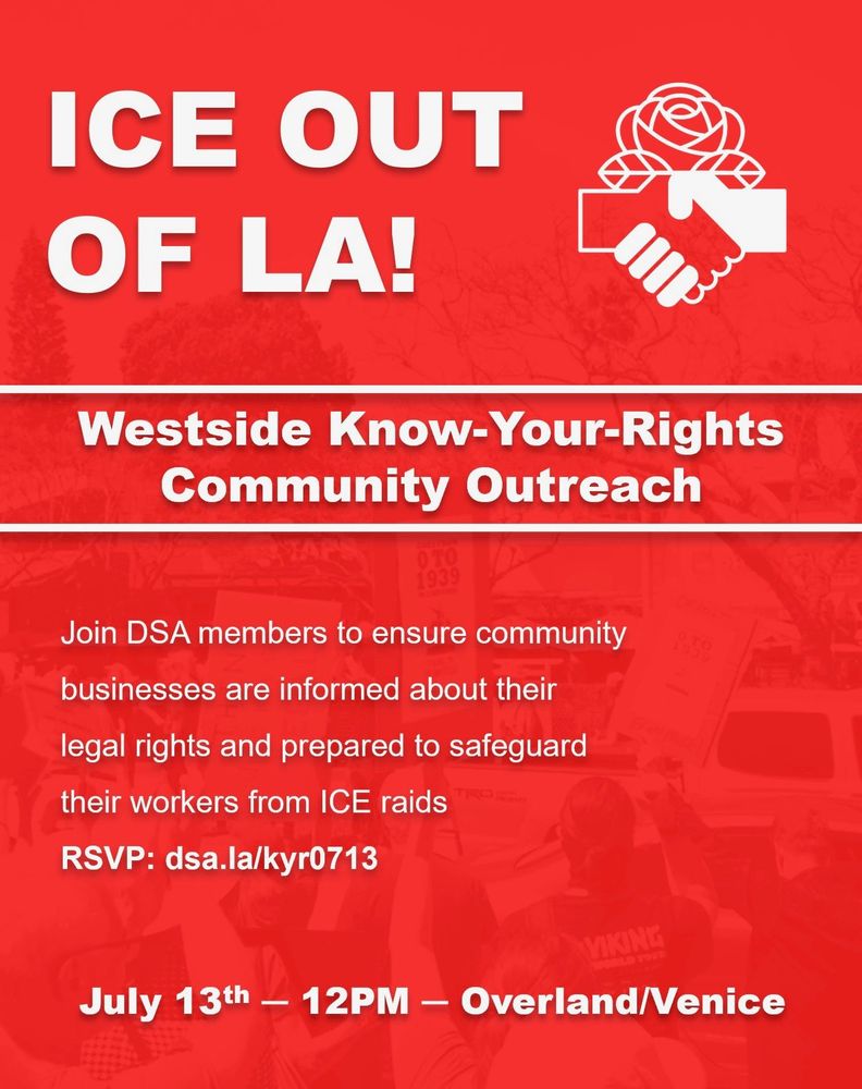 ICE out of LA! Westside know-your-rights community outreach. Join DSA members to ensure community businesses are informed about their legal rights and prepared to safeguard their workers from ICE raids.

RSVP: dsa.la/kyr0713

July 13th - 12PM - Overland/Venice