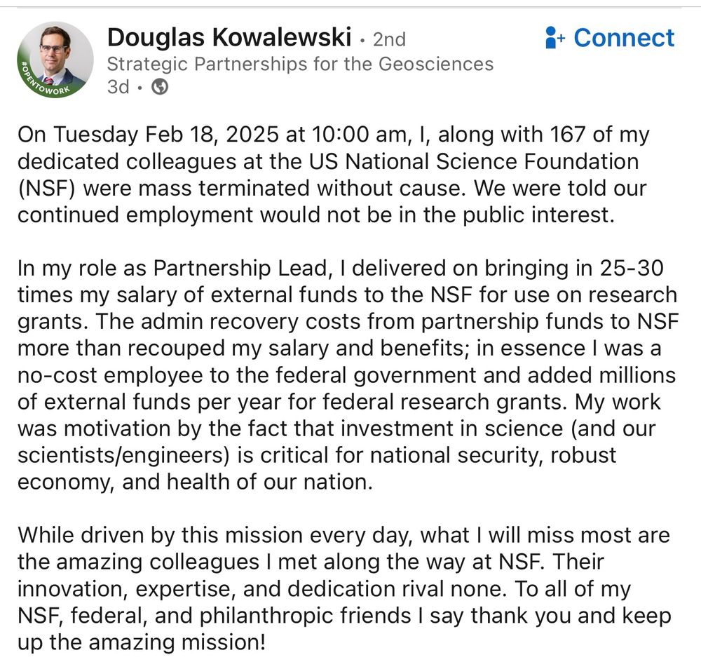 Photo of text from Doug Kowalewki: “On Tuesday Feb 18, 2025 at 10:00 am, I, along with 167 of my dedicated colleagues at the US National Science Foundation (NSF) were mass terminated without cause. We were told our continued employment would not be in the public interest.
In my role as Partnership Lead, I delivered on bringing in 25-30 times my salary of external funds to the NSF for use on research grants. The admin recovery costs from partnership funds to NSF more than recouped my salary and benefits; in essence I was a no-cost employee to the federal government and added millions of external funds per year for federal research grants. My work was motivation by the fact that investment in science (and our scientists/engineers) is critical for national security, robust economy, and health of our nation.
While driven by this mission every day, what I will miss most are the amazing colleagues I met along the way at NSF. Their innovation, expertise, and dedication rival none. To all of my NSF, federal, and philanthropic friends I say thank you and keep up the amazing mission!”