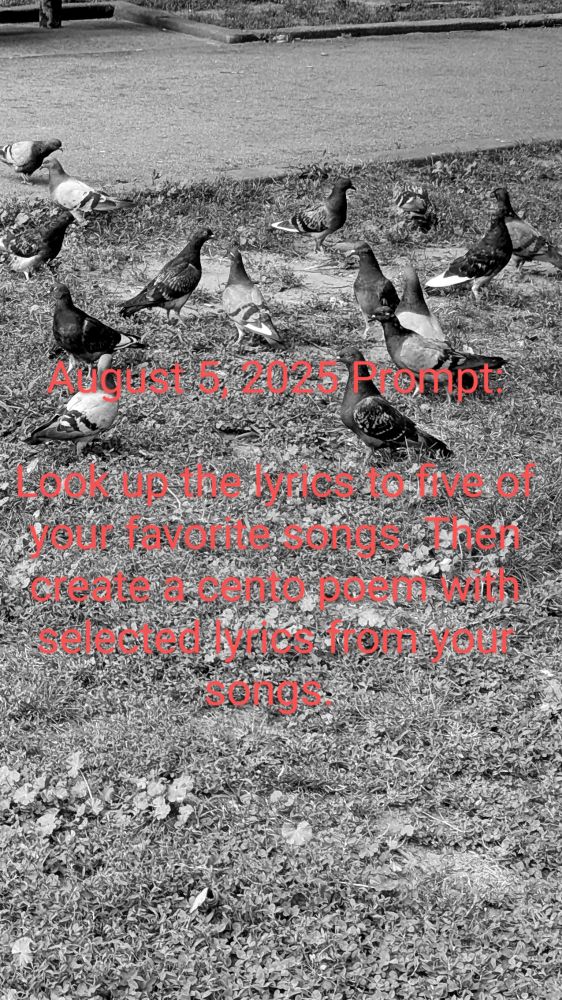 August 5, 2025 Prompt:

Look up the lyrics to five of your favorite songs. Then create a cento poem with selected lyrics from your songs. 