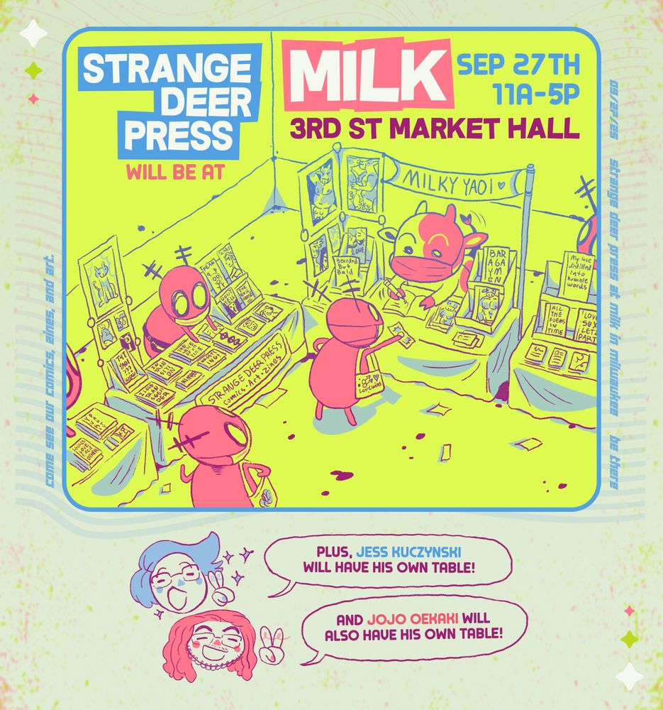 text: strange deer press will be at MILK september 27th 11am-5pm, 3rd st market hall. plus, jess kuczynski will have his own table! and jojo oekaki will also have his own table! 

art: an illustration of an artist alley, with tables covered in comics. Strange deer characters sit behind tables and walk around shopping. one table is manned by milk's cow mascot, selling yaoi comics. a shopper is waving money at them as they sign a book.