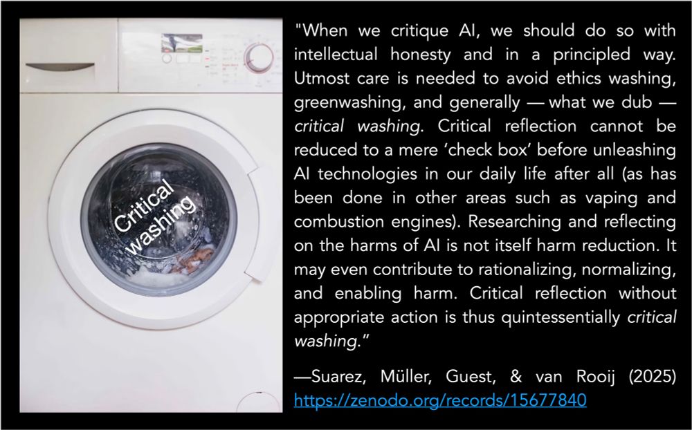 Left: washing machine with the words “Critical Washing” on it

Right: A quote: “"When we critique AI, we should do so with intellectual honesty and in a principled way. Utmost care is needed to avoid ethics washing, greenwashing, and generally — what we dub — critical washing. Critical reflection cannot be reduced to a mere ‘check box’ before unleashing AI technologies in our daily life after all (as has been done in other areas such as vaping and combustion engines). Researching and reflecting on the harms of AI is not itself harm reduction. It may even contribute to rationalizing, normalizing, and enabling harm. Critical reflection without appropriate action is thus quintessentially critical washing.”

—Suarez, Müller, Guest, & van Rooij (2025) https://zenodo.org/records/15677840
