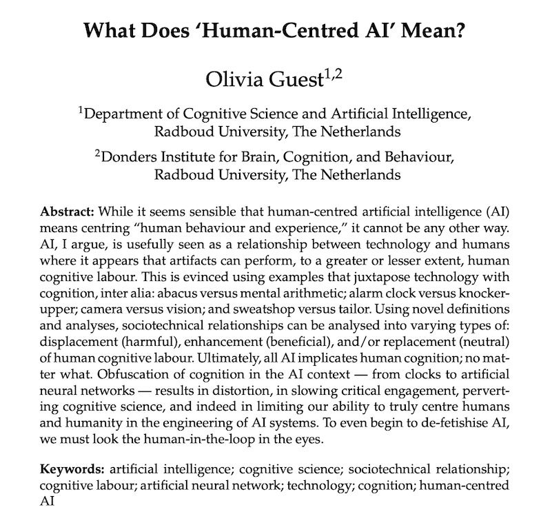 Abstract: 

While it seems sensible that human-centred artificial intelligence (AI) means centring “human behaviour and experience,” it cannot be any other way. AI, I argue, is usefully seen as a relationship between technology and humans where it appears that artifacts can perform, to a greater or lesser extent, human cognitive labour. This is evinced using examples that juxtapose technology with cognition, inter alia: abacus versus mental arithmetic; alarm clock versus knocker- upper; camera versus vision; and sweatshop versus tailor. Using novel definitions and analyses, sociotechnical relationships can be analysed into varying types of: displacement (harmful), enhancement (beneficial), and/or replacement (neutral) of human cognitive labour. Ultimately, all AI implicates human cognition; no mat- ter what. Obfuscation of cognition in the AI context — from clocks to artificial neural networks — results in distortion, in slowing critical engagement, pervert- ing cognitive science, and indeed in limiting our ability to truly centre humans and humanity in the engineering of AI systems. To even begin to de-fetishise AI, we must look the human-in-the-loop in the eyes.

Keywords: artificial intelligence; cognitive science; sociotechnical relationship; cognitive labour; artificial neural network; technology; cognition; human-centred AI
