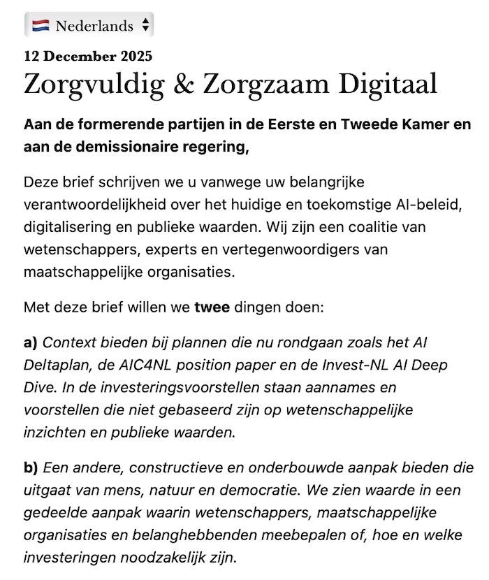 Zorgvuldig & Zorgzaam Digitaal
Aan de formerende partijen in de Eerste en Tweede Kamer en aan de demissionaire regering,

Deze brief schrijven we u vanwege uw belangrijke verantwoordelijkheid over het huidige en toekomstige AI-beleid, digitalisering en publieke waarden. Wij zijn een coalitie van wetenschappers, experts en vertegenwoordigers van maatschappelijke organisaties.

Met deze brief willen we twee dingen doen:

a) Context bieden bij plannen die nu rondgaan zoals het AI Deltaplan, de AIC4NL position paper en de Invest-NL AI Deep Dive. In de investeringsvoorstellen staan aannames en voorstellen die niet gebaseerd zijn op wetenschappelijke inzichten en publieke waarden.

b) Een andere, constructieve en onderbouwde aanpak bieden die uitgaat van mens, natuur en democratie. We zien waarde in een gedeelde aanpak waarin wetenschappers, maatschappelijke organisaties en belanghebbenden meebepalen of, hoe en welke investeringen noodzakelijk zijn.