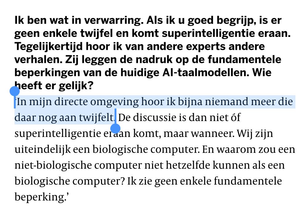 Ik ben wat in verwarring. Als ik u goed begrijp, is er geen enkele twijfel en komt superintelligentie eraan. Tegelijkertijd hoor ik van andere experts andere verhalen. Zij leggen de nadruk op de fundamentele beperkingen van de huidige AI-taalmodellen. Wie heeft er gelijk?
‘In mijn directe omgeving hoor ik bijna niemand meer die daar nog aan twijfelt. De discussie is dan niet óf superintelligentie eraan komt, maar wanneer. Wij zijn uiteindelijk een biologische computer. En waarom zou een niet-biologische computer niet hetzelfde kunnen als een biologische computer? Ik zie geen enkele fundamentele beperking.’