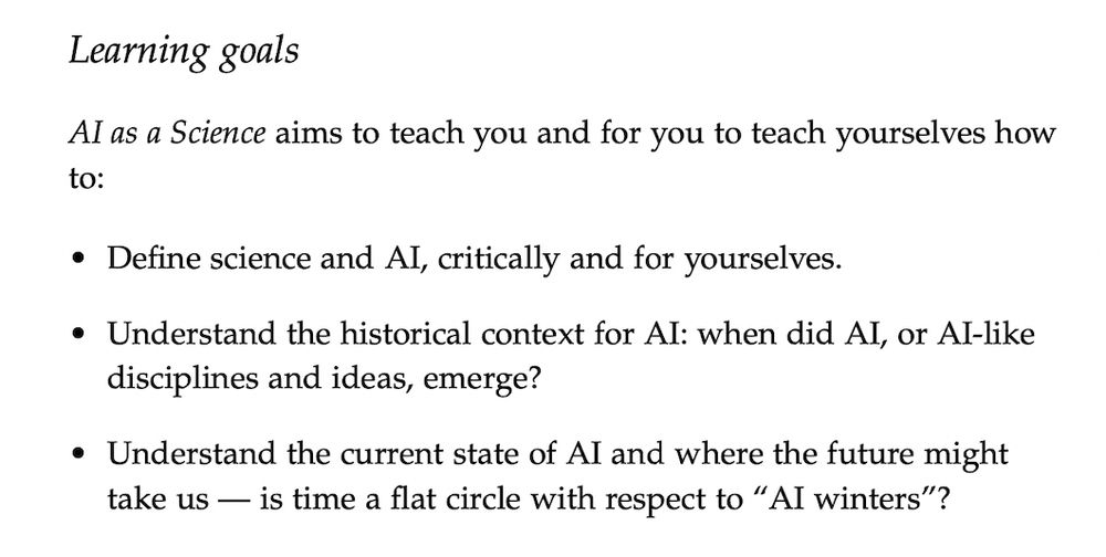 Learning goals
AI as a Science aims to teach you and for you to teach yourselves how
to:
• Define science and AI, critically and for yourselves.
• Understand the historical context for AI: when did AI, or AI-like disciplines and ideas, emerge?
• Understand the current state of AI and where the future might take us — is time a flat circle with respect to “AI winters”?
