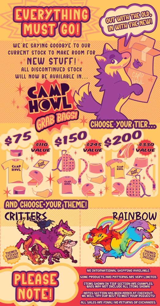 Alt Text:

An ad page for CAMP HOWL's Grab Bags! The page reads, "Everything must go!" at the top, with a purple wolf holding cardboard boxes to the right. A word balloon above his head reads, "Out with the old, in with the new!" The ad goes on to say, "We're saying goodbye to our current stock to make room for NEW STUFF! All discontinued stock will now be available in CAMP HOWL Grab Bags!" Below are the different tiers: $75 containing a value of ~$110, $150 containing a value of ~$245, and $200 containing a value of ~$330. Under that are the themes, which are Critters and Rainbow. The Critters themed sticker shows a purple wolf walking with a red squirrel, grackle, and raccoon. The Rainbow themed sticker shows a rainbow wolf holding a paint brush that is leaving a rainbow trail behind it. Finally, at the bottom of the ad next to a word balloon that says "PLEASE NOTE!" are the following conditions: No international shipping available. Some products and patterns are very limited. Items shown in tier section are examples. Bags may not include all items shown. Notes section has been added at checkout. We will try our best to meet your requests! All sales are final! No returns or exchanges.
