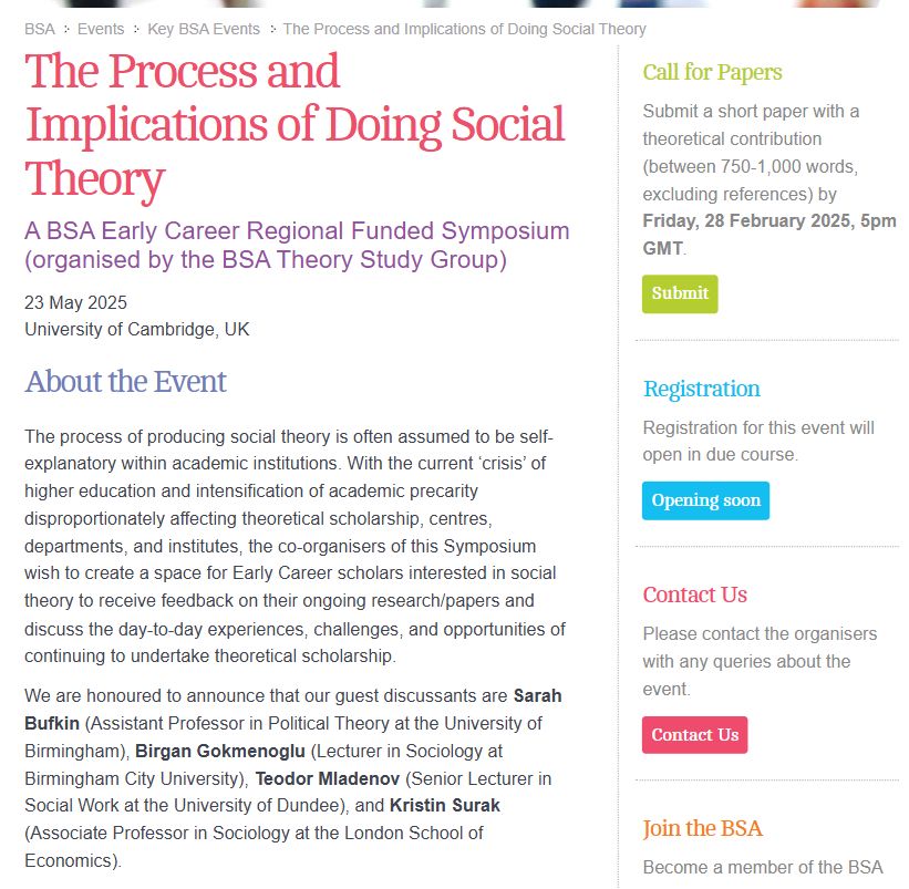 The Process and Implications of Doing Social Theory

A BSA Early Career Regional Funded Symposium (organised by the BSA Theory Study Group)

23 May 2025
University of Cambridge, UK

About the Event

The process of producing social theory is often assumed to be self-explanatory within academic institutions. With the current ‘crisis’ of higher education and intensification of academic precarity disproportionately affecting theoretical scholarship, centres, departments, and institutes, the co-organisers of this Symposium wish to create a space for Early Career scholars interested in social theory to receive feedback on their ongoing research/papers and discuss the day-to-day experiences, challenges, and opportunities of continuing to undertake theoretical scholarship.

We are honoured to announce that our guest discussants are Sarah Bufkin (Assistant Professor in Political Theory at the University of Birmingham), Birgan Gokmenoglu (Lecturer in Sociology at Birmingham City University), Teodor Mladenov (Senior Lecturer in Social Work at the University of Dundee), and Kristin Surak (Associate Professor in Sociology at the London School of Economics).