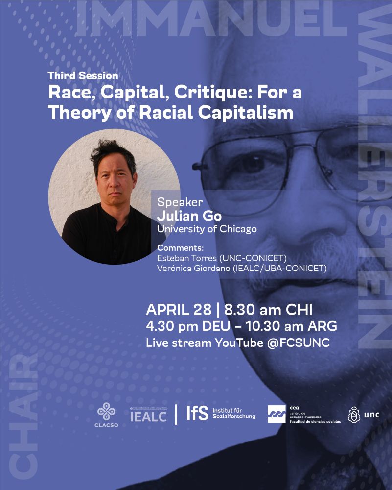 Immanuel Wallerstein 3rd Open Lecture
Third session
Race, Capital, Critique: For a Theory of Racial Capitalism
Julian Go (University of Chicago)
Discussants: Esteban Torres (UNC-CONICET) & Verónica Giordano (IEALC/UBA-CONICET) 

April 28 8:30am CHI, 4.30pm DEU - 10.30am ARG

Livestream YouTube @FCSUNC