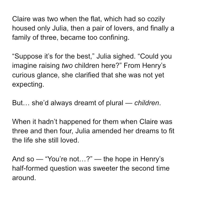 Claire was two when the flat, which had so cozily housed only Julia, then a pair of lovers, and finally a family of three, became too confining. 

“Suppose it’s for the best,” Julia sighed. “Could you imagine raising two children here?” From Henry’s curious glance, she clarified that she was not yet expecting. 

But… she’d always dreamt of plural — children. 

When it hadn’t happened for them when Claire was three and then four, Julia amended her dreams to fit the life she still loved. 

And so — “You’re not…?” — the hope in Henry’s half-formed question was sweeter the second time around.  