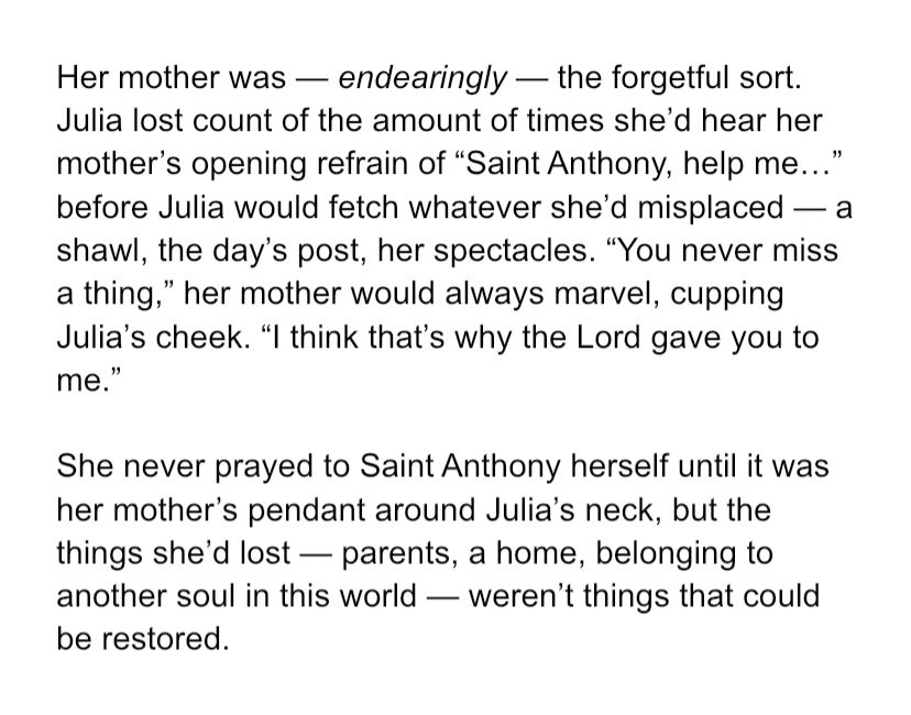 Her mother was — endearingly — the forgetful sort. Julia lost count of the amount of times she’d hear her mother’s opening refrain of “Saint Anthony, help me…” before Julia would fetch whatever she’d misplaced — a shawl, the day’s post, her spectacles. “You never miss a thing,” her mother would always marvel, cupping Julia’s cheek. “I think that’s why the Lord gave you to me.” She never prayed to Saint Anthony herself until it was her mother’s pendant around Julia’s neck, but the things she’d lost — parents, a home, belonging to another soul in this world — weren’t things that could be restored. 