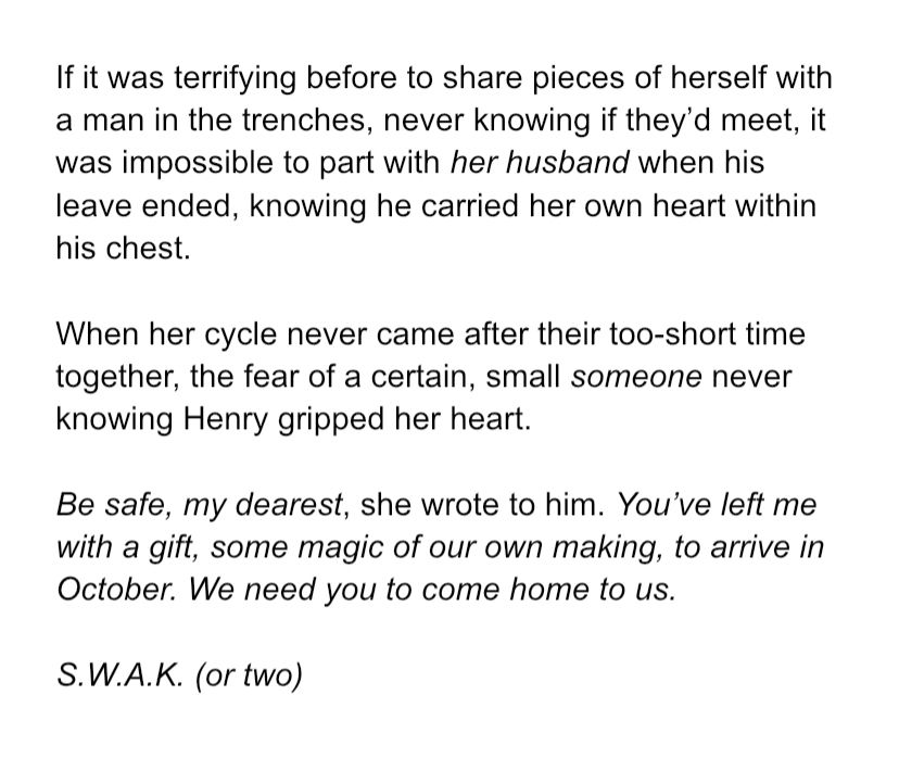 If it was terrifying before to share pieces of herself with a man in the trenches, never knowing if they’d meet, it was impossible to part with her husband when his leave ended, knowing he carried her own heart within his chest. When her cycle never came after their too-short time together, the fear of a certain, small someone never knowing Henry gripped her heart. Be safe, my dearest, she wrote to him. You’ve left me with a gift, some magic of our own making, to arrive in October. We need you to come home to us. S.W.A.K. (or two)