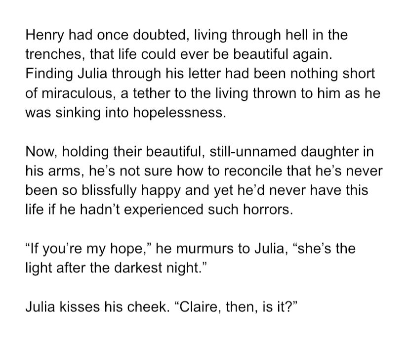 Henry had once doubted, living through hell in the trenches, that life could ever be beautiful again. Finding Julia through his letter had been nothing short of miraculous, a tether to the living thrown to him as he was sinking into hopelessness. Now, holding their beautiful, still-unnamed daughter in his arms, he’s not sure how to reconcile that he’s never been so blissfully happy and yet he’d never have this life if he hadn’t experienced such horrors. “If you’re my hope,” he murmurs to Julia, “she’s the light after the darkest night.” Julia kisses his cheek. “Claire, then, is it?”