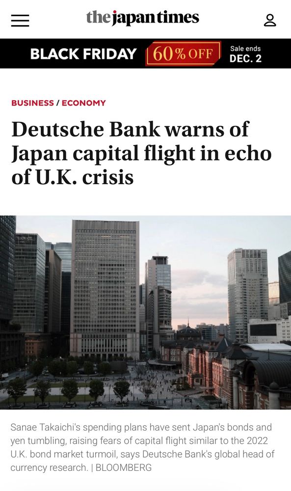 the japantimes
BLACK FRIDAY
60% OFF
Sale ends
DEC. 2
BUSINESS / ECONOMY Deutsche Bank warns of Japan capital flight in echo
of U.K. crisis Sanae Takaichi's spending plans have sent Japan's bonds and yen tumbling, raising fears of capital flight similar to the 2022 U.K. bond market turmoil, says Deutsche Bank's global head of
currency research. | BLOOMBERG