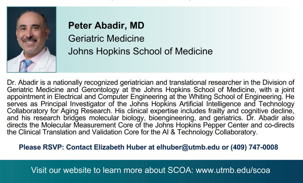 Peter Abadir, MD
Geriatric Medicine Johns Hopkins School of Medicine

Visit our website to learn more about SCOA: www.utmb.edu/scoa

Dr. Abadir is a nationally recognized geriatrician and translational researcher in the Division of Geriatric Medicine and Gerontology at the Johns Hopkins School of Medicine, with a joint appointment in Electrical and Computer Engineering at the Whiting School of Engineering. He serves as Principal Investigator of the Johns Hopkins Artificial Intelligence and Technology Collaboratory for Aging Research. His clinical expertise includes frailty and cognitive decline,and his research bridges molecular biology, bioengineering, and geriatrics. Dr. Abadir also directs the Molecular Measurement Core of the Johns Hopkins Pepper Center and co-directs the Clinical Translation and Validation Core for the AI & Technology Collaboratory.