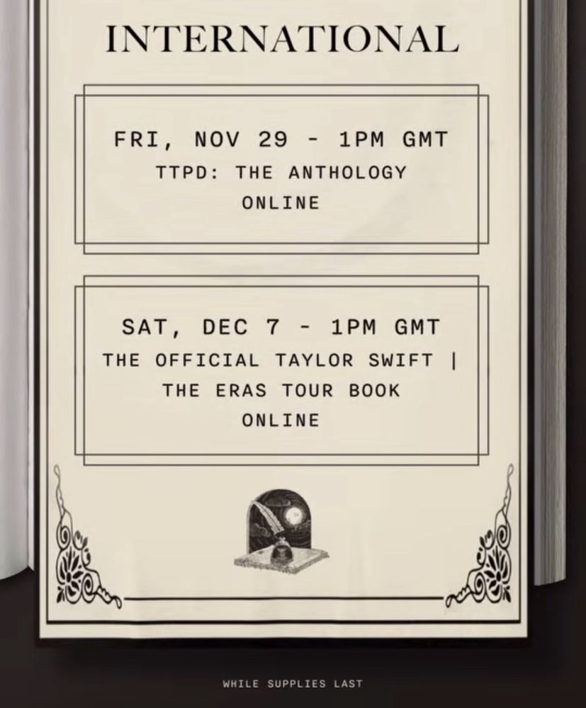 INTERNATIONAL
FRI, NOV 29 - 1PM GMT
TTPD: THE ANTHOLOGY
ONLINE
SAT, DEC 7 - 1PM GMT
THE OFFICIAL TAYLOR SWIFT
THE ERAS TOUR BOOK
ONLINE
WHILE SUPPLIES LAST