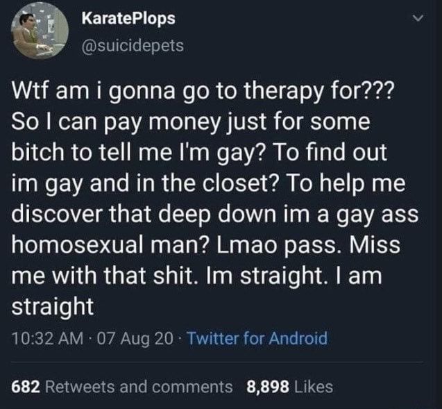 KaratePlops
@suicidepets

Wtf am i gonna go to therapy for??? So I can pay money just for some bitch to tell me I'm gay? To find out im gay and in the closet? To help me discover that deep down im a gay ass homosexual man? Lmao pass. Miss me with that shit. Im straight. I am straight

10:32 AM - 07 Aug 20 - Twitter for Android
682 Retweets and comments
8,898 Likes
