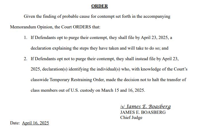 ORDER
Given the finding of probable cause for contempt set forth in the accompanying
Memorandum Opinion, the Court ORDERS that:
1. If Defendants opt to purge their contempt, they shall file by April 23, 2025, a
declaration explaining the steps they have taken and will take to do so; and
2. If Defendants opt not to purge their contempt, they shall instead file by April 23,
2025, declaration(s) identifying the individual(s) who, with knowledge of the Court’s
classwide Temporary Restraining Order, made the decision not to halt the transfer of
class members out of U.S. custody on March 15 and 16, 2025.
/s/ James E. Boasberg
JAMES E. BOASBERG
Chief Judge
Date: April 16, 2025