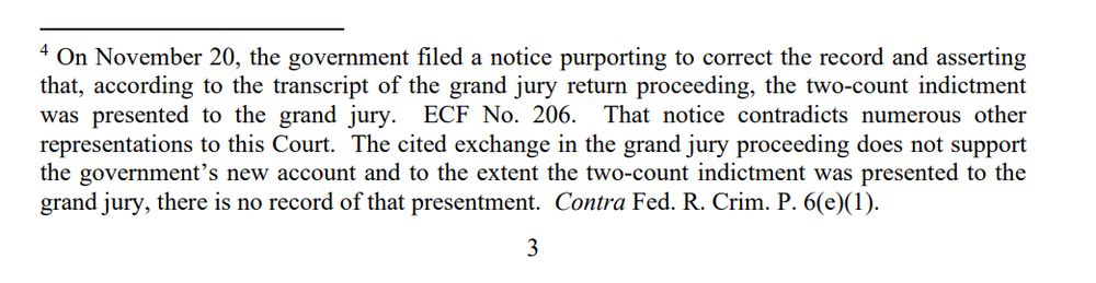 4 On November 20, the government filed a notice purporting to correct the record and asserting
that, according to the transcript of the grand jury return proceeding, the two-count indictment
was presented to the grand jury. ECF No. 206. That notice contradicts numerous other
representations to this Court. The cited exchange in the grand jury proceeding does not support
the government’s new account and to the extent the two-count indictment was presented to the
grand jury, there is no record of that presentment. Contra Fed. R. Crim. P. 6(e)(1).
