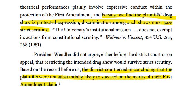 theatrical performances plainly involve expressive conduct within the
protection of the First Amendment, and because we find the plaintiffs’ drag
show is protected expression, discrimination among such shows must pass
strict scrutiny. “The University’s institutional mission . . . does not exempt
its actions from constitutional scrutiny.” Widmar v. Vincent, 454 U.S. 263,
268 (1981).
President Wendler did not argue, either before the district court or on
appeal, that restricting the intended drag show would survive strict scrutiny.
Based on the record before us, the district court erred in concluding that the
plaintiffs were not substantially likely to succeed on the merits of their First
Amendment claim.5