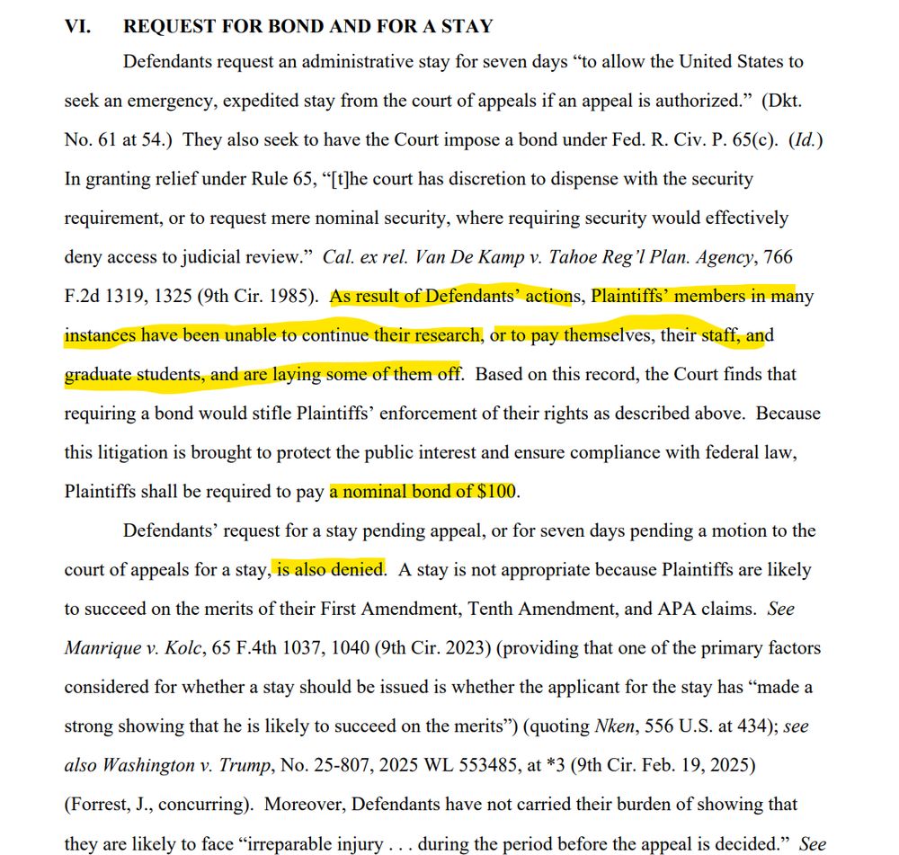 VI. REQUEST FOR BOND AND FOR A STAY
Defendants request an administrative stay for seven days “to allow the United States to
seek an emergency, expedited stay from the court of appeals if an appeal is authorized.” (Dkt.
No. 61 at 54.) They also seek to have the Court impose a bond under Fed. R. Civ. P. 65(c). (Id.)
In granting relief under Rule 65, “[t]he court has discretion to dispense with the security
requirement, or to request mere nominal security, where requiring security would effectively
deny access to judicial review.” Cal. ex rel. Van De Kamp v. Tahoe Reg’l Plan. Agency, 766
F.2d 1319, 1325 (9th Cir. 1985). As result of Defendants’ actions, Plaintiffs’ members in many
instances have been unable to continue their research, or to pay themselves, their staff, and
graduate students, and are laying some of them off. Based on this record, the Court finds that
requiring a bond would stifle Plaintiffs’ enforcement of their rights as described above. Because
this litigation is brought to protect the public interest and ensure compliance with federal law,
Plaintiffs shall be required to pay a nominal bond of $100.
Defendants’ request for a stay pending appeal, or for seven days pending a motion to the
court of appeals for a stay, is also denied. A stay is not appropriate because Plaintiffs are likely
to succeed on the merits of their First Amendment, Tenth Amendment, and APA claims. See
Manrique v. Kolc, 65 F.4th 1037, 1040 (9th Cir. 2023) (providing that one of the primary factors
considered for whether a stay should be issued is whether the applicant for the stay has “made a
strong showing that he is likely to succeed on the merits”) (quoting Nken, 556 U.S. at 434); see
also Washington v. Trump, No. 25-807, 2025 WL 553485, at *3 (9th Cir. Feb. 19, 2025)
(Forrest, J., concurring). Moreover, Defendants have not carried their burden of showing that
they are likely to face “irreparable injury . . . during the period before the appeal is decided.” See